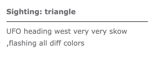 Grey text on a white background. The top line of bold text reads, 'Sighting: triangle', underneath is a dividing line and then it reads, 'UFO heading west very very skow, flashing all diff colors'.