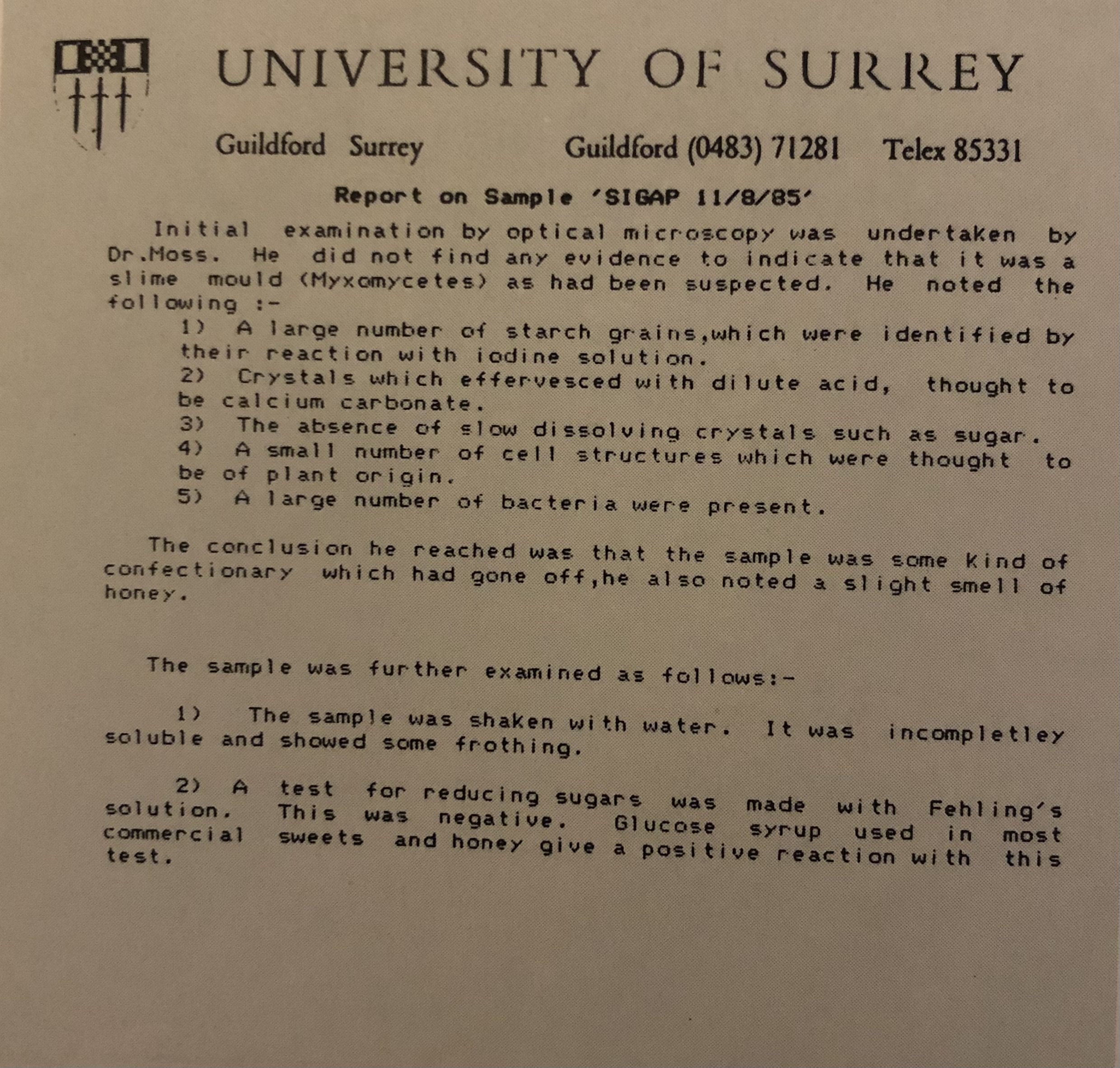 A photograph of a document with a coat of arms logo that reads, ‘UNIVERSITY OF SURREY’ and ‘Report on Sample SIGAP 11/8/85’, ‘Initial examination by optical microscopy was undertaken by Dr. Moss. He did not find any evidence to indicate that it was a slime mould (Myxomycetes) as had been suspected. He noted the following: 1. A large number of starch grains, which were identified by their reaction with iodine solution. 2. Crystals which effervesced with dilute acid, though to be calcium carbonate. 3. The absence of slow dissolving crystals such as sugar. 4. A small number of cell structures which were thought to be of plant origin. 5. A large number of bacteria were present. The conclusion he reached was that the sample was that the sample was some kind of confectionary which had gone off, he also noted a slight smell of honey. The sample was further examined as follows: 1. The sample was shaken with water. It was incompletely soluble and showed some frothing. 2. A test for reducing sugars was made with Fehling’s solution. This was negative. Glucose syrup used in most commercial sweets and honey give a positive reaction with this test.’